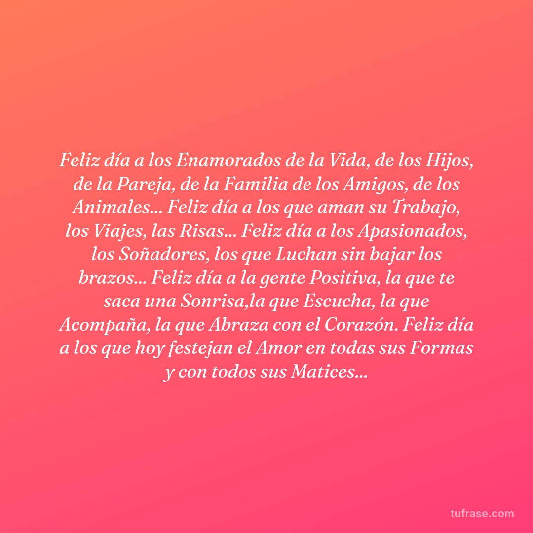 Feliz día a los Enamorados de la Vida, de los Hijos, de la Pareja, de la Familia de los Amigos, de los Animales... Feliz día a los que aman su Trabajo, los Viajes, las Risas... Feliz día a los Apasionados, los Soñadores, los que Luchan sin bajar los brazos... Feliz día a la gente Positiva, la que te saca una Sonrisa,la que Escucha, la que Acompaña, la que Abraza con el Corazón. Feliz día a los que hoy festejan el Amor en todas sus Formas y con todos sus Matices...