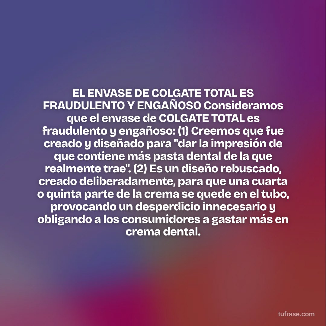 EL ENVASE DE COLGATE TOTAL ES FRAUDULENTO Y ENGAÑOSO Consideramos que el envase de COLGATE TOTAL es fraudulento y engañoso: (1) Creemos que fue creado y diseñado para "dar la impresión de que contiene más pasta dental de la que realmente trae". (2) Es un diseño rebuscado, creado deliberadamente, para que una cuarta o quinta parte de la crema se quede en el tubo, provocando un desperdicio innecesario y obligando a los consumidores a gastar más en crema dental.