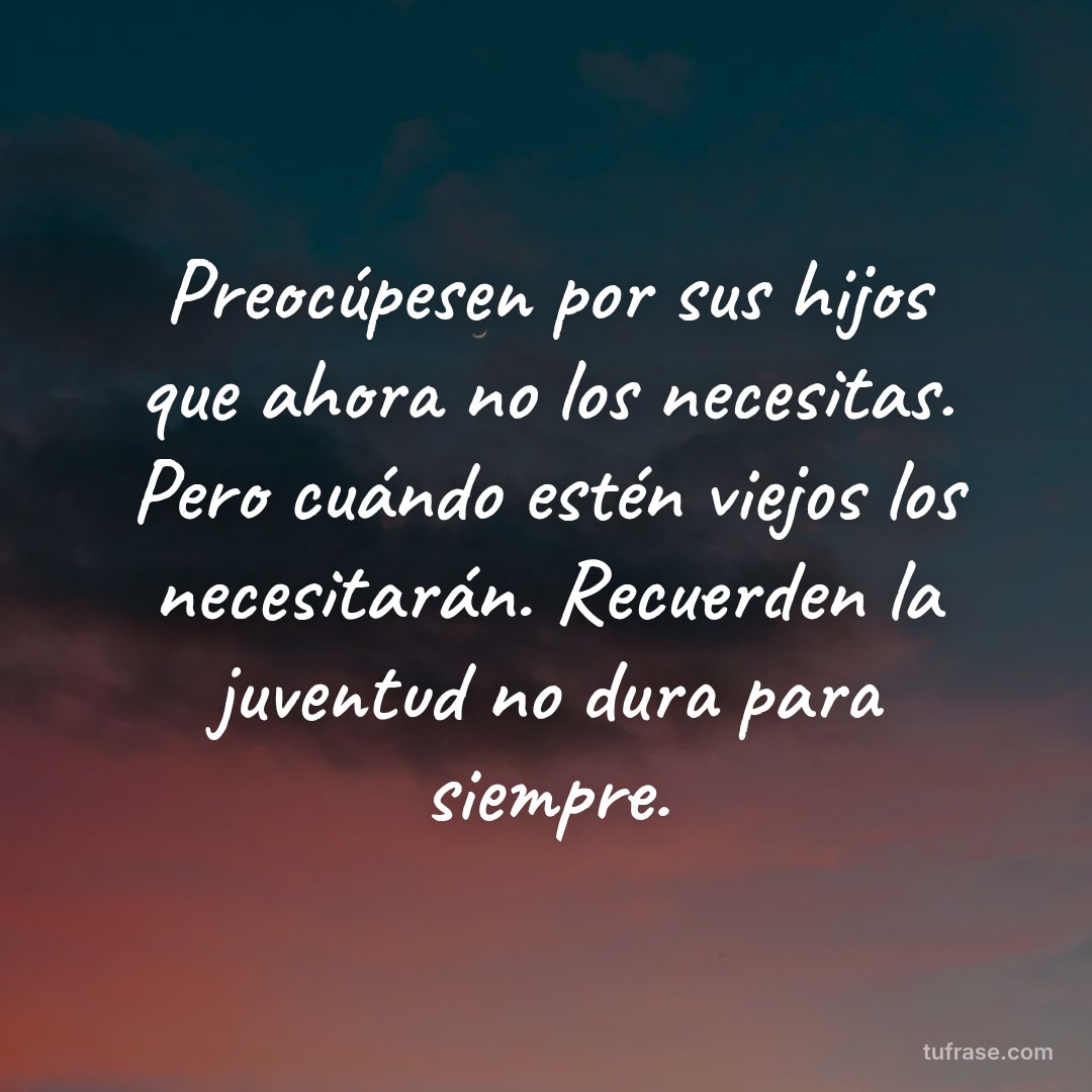 Preocúpesen por sus hijos que ahora no los necesitas. Pero cuándo estén viejos los necesitarán. Recuerden la juventud no dura para siempre.