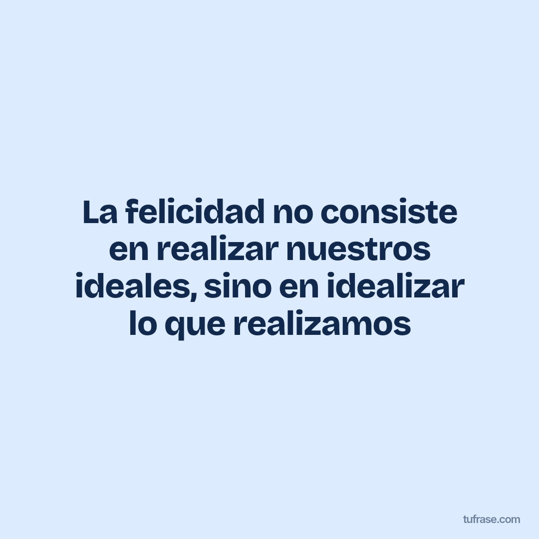 La felicidad no consiste en realizar nuestros ideales, sino en idealizar lo que realizamos