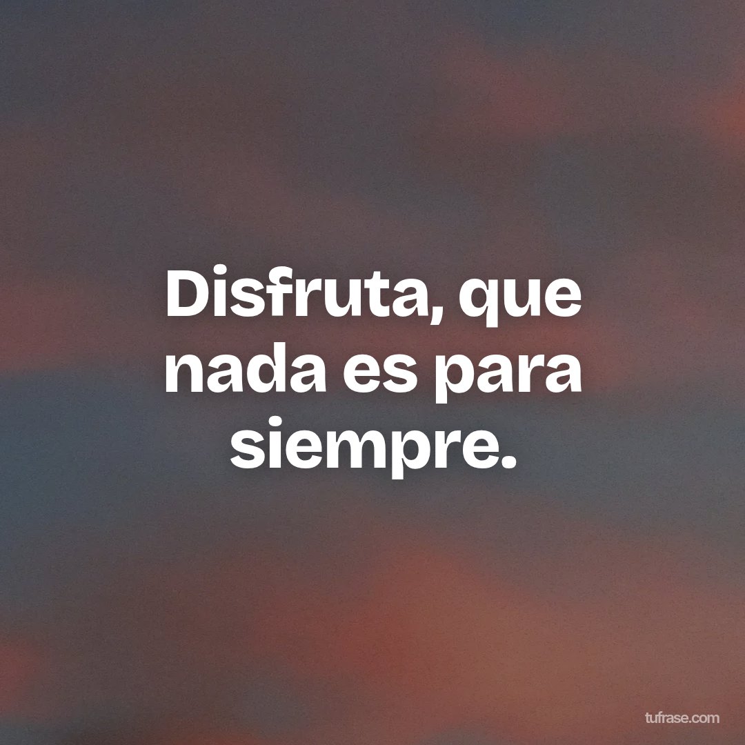 Disfruta, que nada es para siempre.