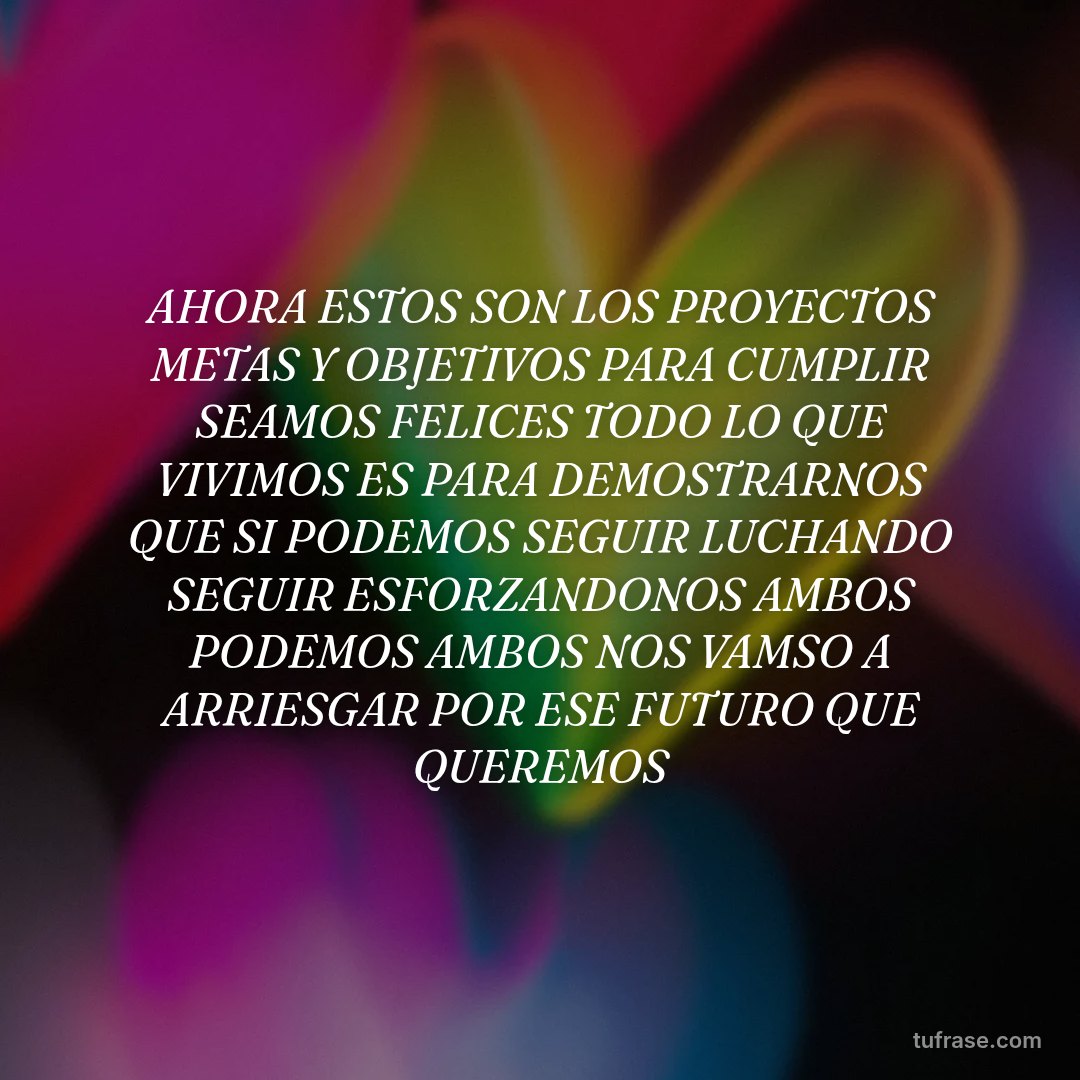 AHORA ESTOS SON LOS PROYECTOS METAS Y OBJETIVOS PARA CUMPLIR SEAMOS FELICES TODO LO QUE VIVIMOS ES PARA DEMOSTRARNOS QUE SI PODEMOS SEGUIR LUCHANDO SEGUIR ESFORZANDONOS AMBOS PODEMOS AMBOS NOS VAMSO A ARRIESGAR POR ESE FUTURO QUE QUEREMOS