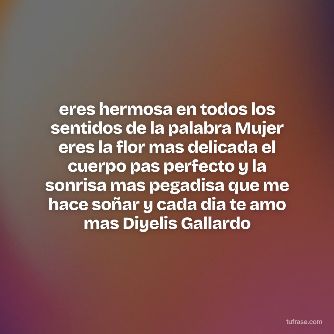 eres hermosa en todos los sentidos de la palabra Mujer eres la flor mas delicada el cuerpo pas perfecto y la sonrisa mas pegadisa que me hace soñar y cada dia te amo mas Diyelis Gallardo