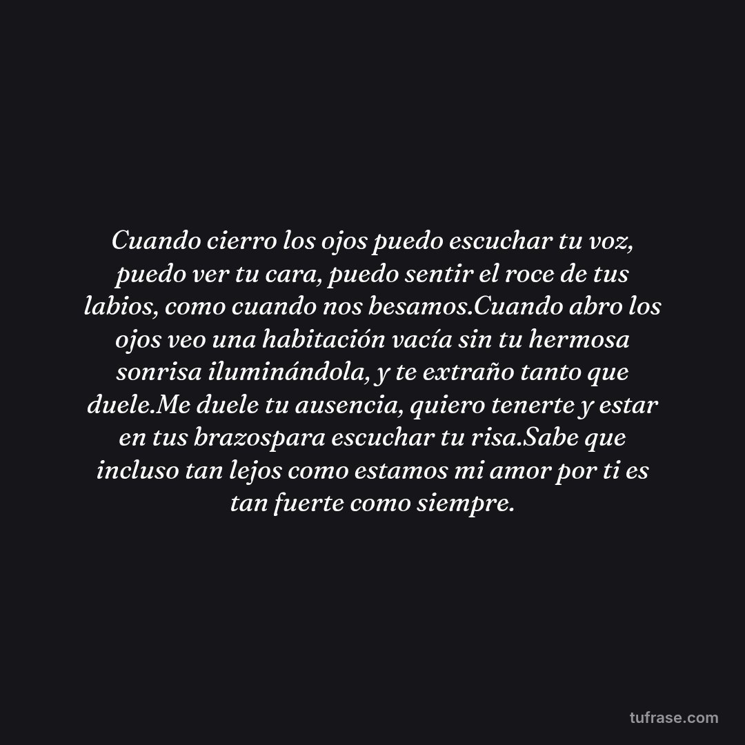 Cuando cierro los ojos puedo escuchar tu voz, puedo ver tu cara, puedo sentir el roce de tus labios, como cuando nos besamos.Cuando abro los ojos veo una habitación vacía sin tu hermosa sonrisa iluminándola, y te extraño tanto que duele.Me duele tu ausencia, quiero tenerte y estar en tus brazospara escuchar tu risa.Sabe que incluso tan lejos como estamos mi amor por ti es tan fuerte como siempre.