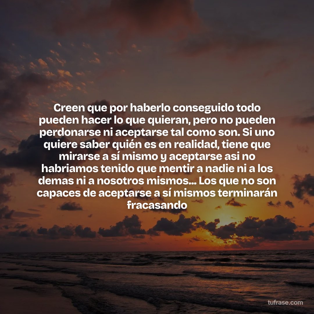 Creen que por haberlo conseguido todo pueden hacer lo que quieran, pero no pueden perdonarse ni aceptarse tal como son. Si uno quiere saber quién es en realidad, tiene que mirarse a sí mismo y aceptarse asi no habriamos tenido que mentir a nadie ni a los demas ni a nosotros mismos... Los que no son capaces de aceptarse a sí mismos terminarán fracasando