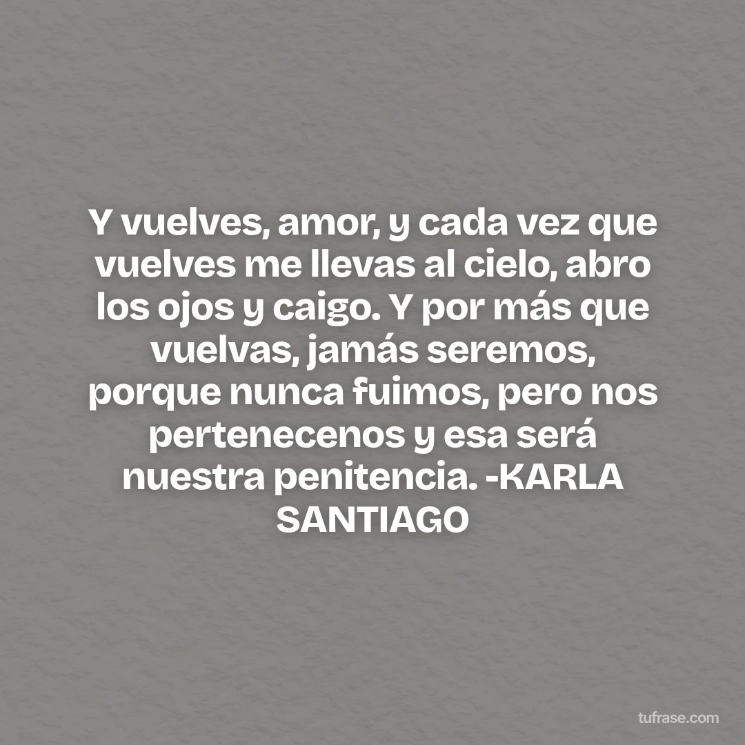 Y vuelves, amor, y cada vez que vuelves me llevas al cielo, abro los ojos y caigo. Y por más que vuelvas, jamás seremos, porque nunca fuimos, pero nos pertenecenos y esa será nuestra penitencia. -KARLA SANTIAGO