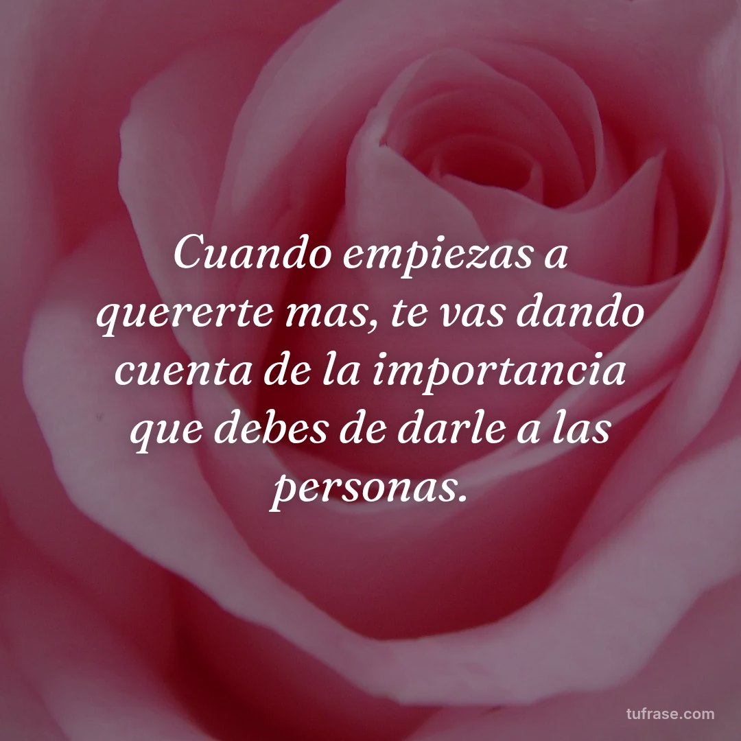 Cuando empiezas a quererte mas, te vas dando cuenta de la importancia que debes de darle a las personas.
