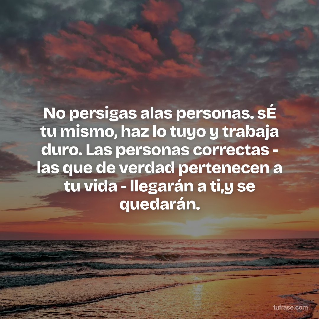 No persigas alas personas. sÉ tu mismo, haz lo tuyo y trabaja duro. Las personas correctas - las que de verdad pertenecen a tu vida - llegarán a ti,y se quedarán.