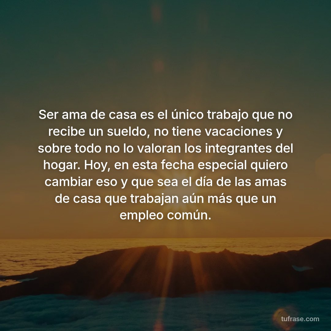 Ser ama de casa es el único trabajo que no recibe un sueldo, no tiene vacaciones y sobre todo no lo valoran los integrantes del hogar. Hoy, en esta fecha especial quiero cambiar eso y que sea el día de las amas de casa que trabajan aún más que un empleo común.