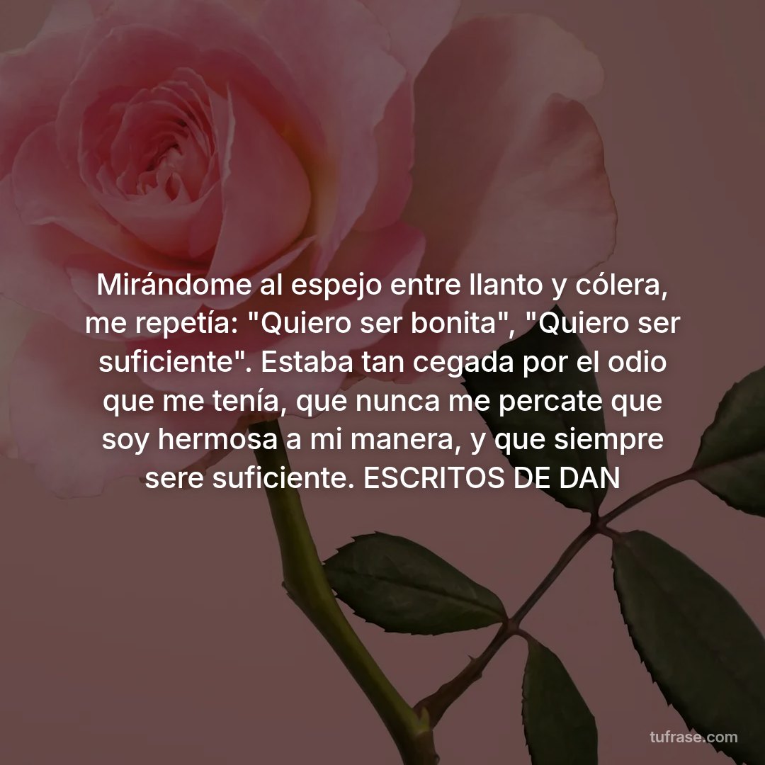 Mirándome al espejo entre llanto y cólera, me repetía: "Quiero ser bonita", "Quiero ser suficiente". Estaba tan cegada por el odio que me tenía, que nunca me percate que soy hermosa a mi manera, y que siempre sere suficiente. ESCRITOS DE DAN