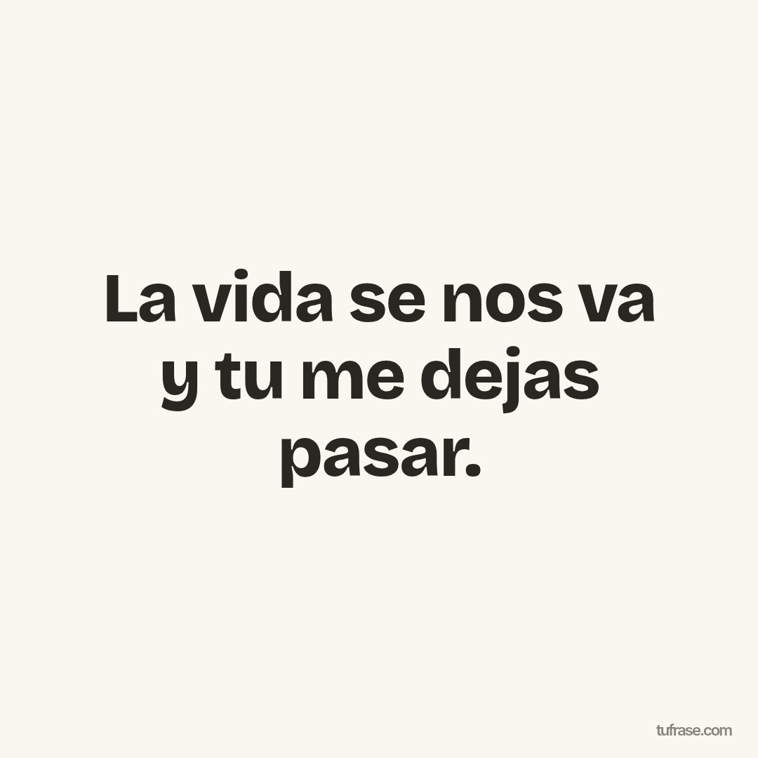 La vida se nos va y tu me dejas pasar.