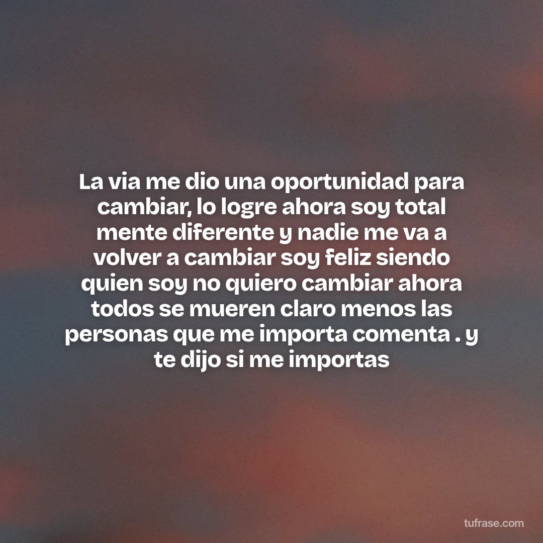 La via me dio una oportunidad para cambiar, lo logre ahora soy total mente diferente y nadie me va a volver a cambiar soy feliz siendo quien soy no quiero cambiar ahora todos se mueren claro menos las personas que me importa comenta . y te dijo si me importas