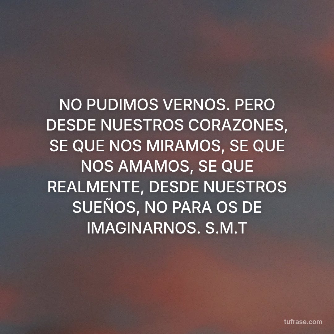 NO PUDIMOS VERNOS. PERO DESDE NUESTROS CORAZONES, SE QUE NOS MIRAMOS, SE QUE NOS AMAMOS, SE QUE REALMENTE, DESDE NUESTROS SUEÑOS, NO PARA OS DE IMAGINARNOS. S.M.T