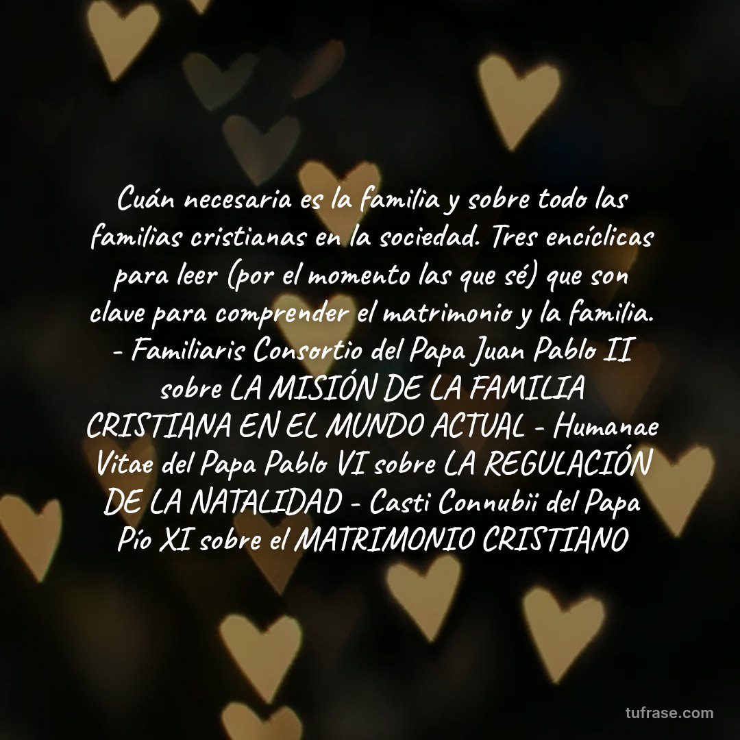 Cuán necesaria es la familia y sobre todo las familias cristianas en la sociedad. Tres encíclicas para leer (por el momento las que sé) que son clave para comprender el matrimonio y la familia. - Familiaris Consortio del Papa Juan Pablo II sobre LA MISIÓN DE LA FAMILIA CRISTIANA EN EL MUNDO ACTUAL - Humanae Vitae del Papa Pablo VI sobre LA REGULACIÓN DE LA NATALIDAD - Casti Connubii del Papa Pío XI sobre el MATRIMONIO CRISTIANO