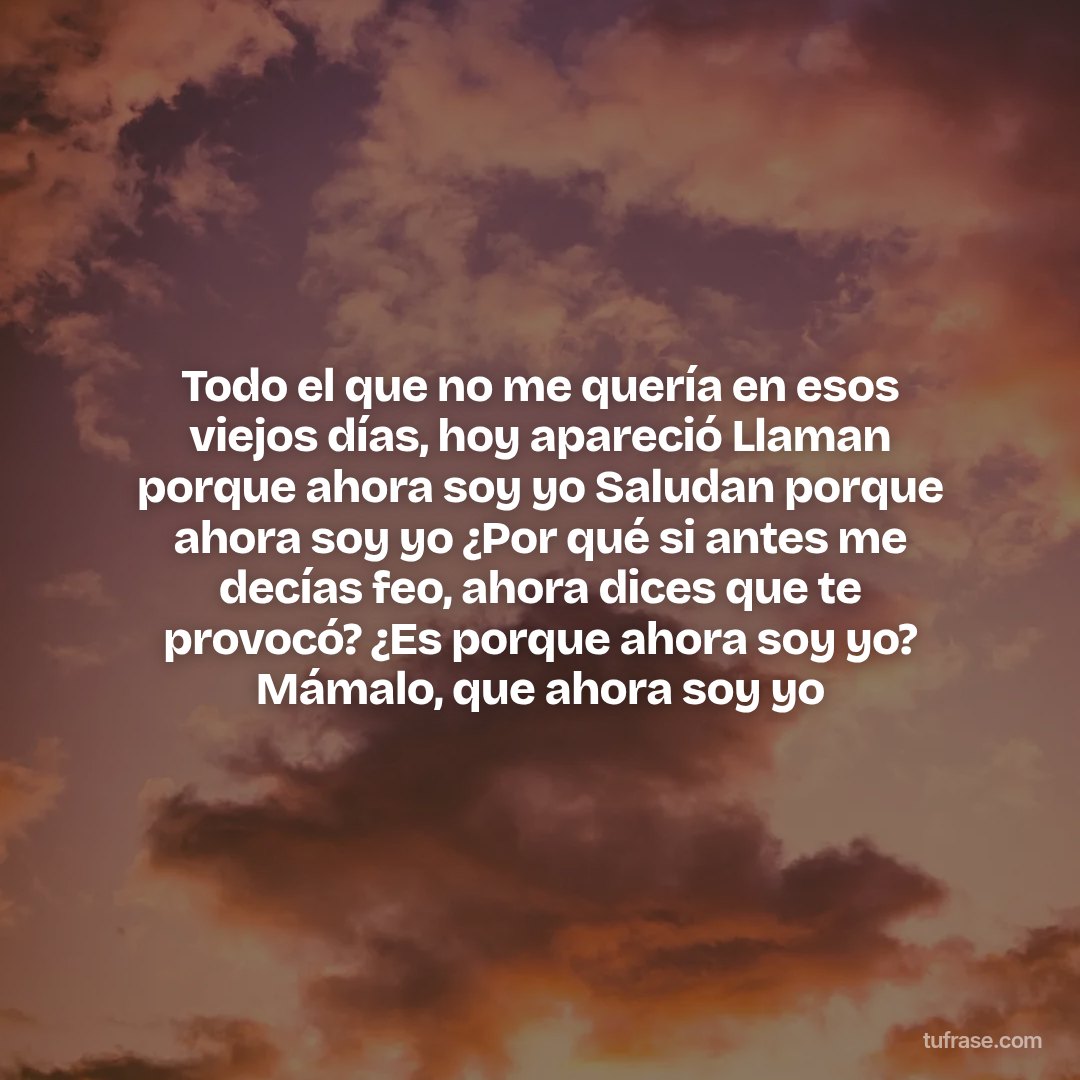Todo el que no me quería en esos viejos días, hoy apareció Llaman porque ahora soy yo Saludan porque ahora soy yo ¿Por qué si antes me decías feo, ahora dices que te provocó? ¿Es porque ahora soy yo? Mámalo, que ahora soy yo