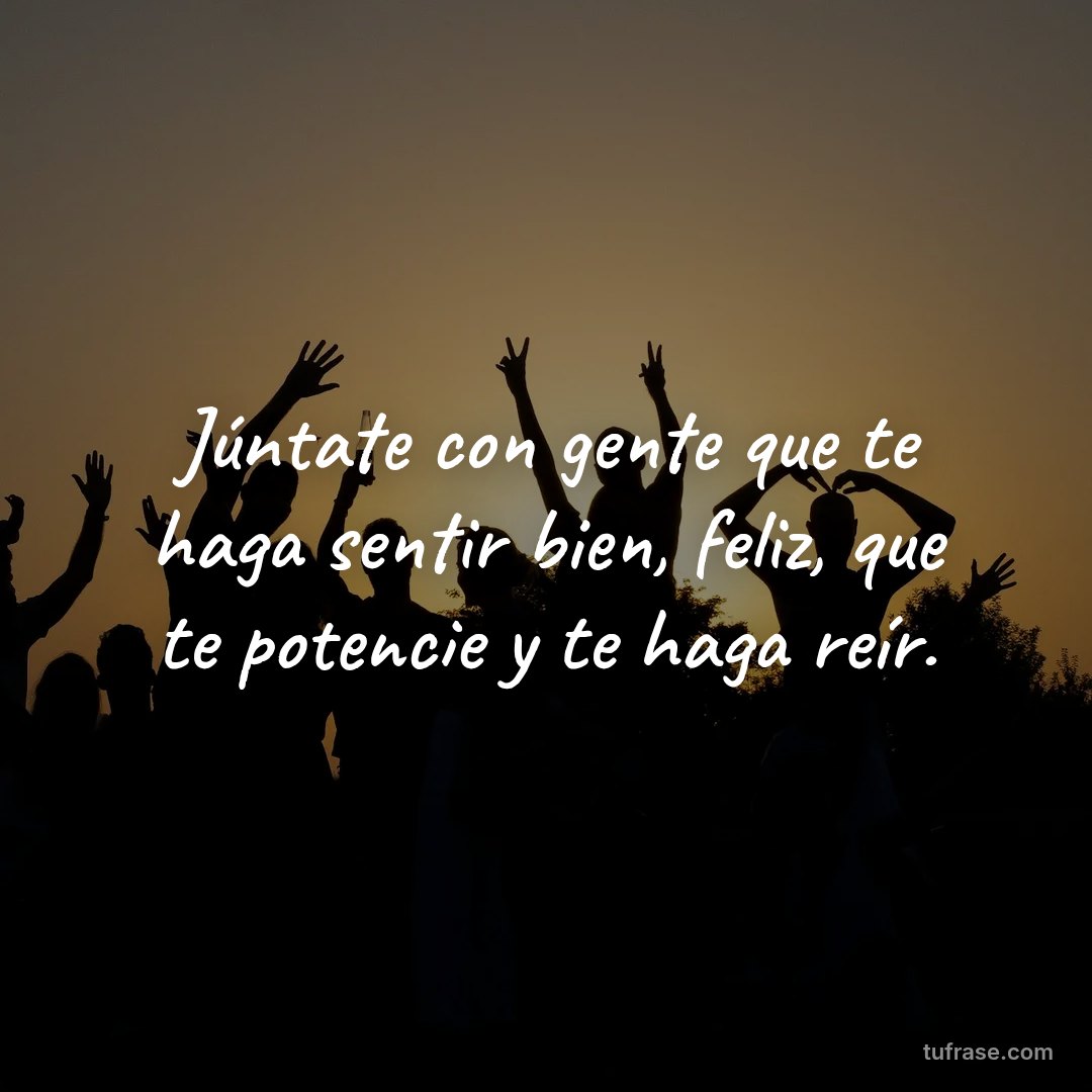 Júntate con gente que te haga sentir bien, feliz, que te potencie y te haga reír.