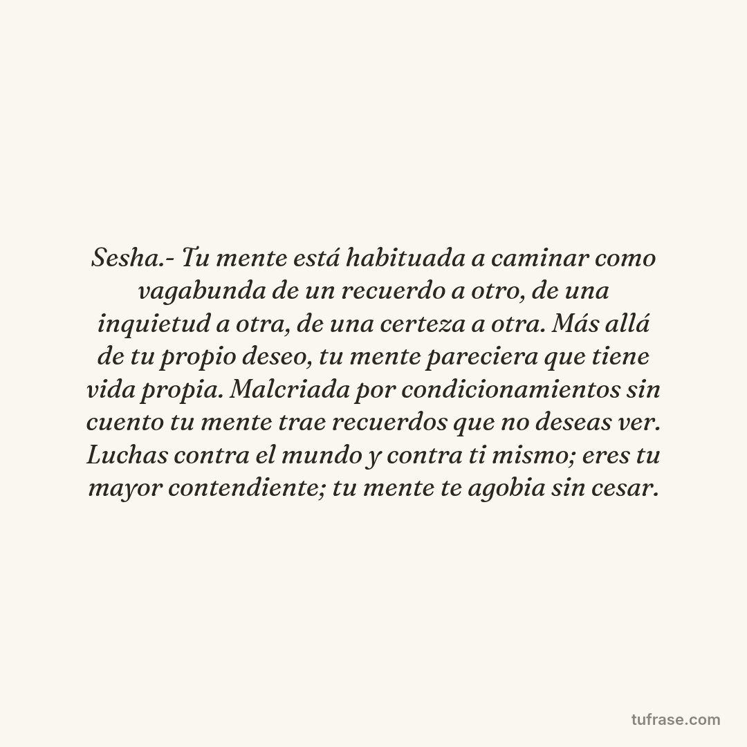 Sesha.- Tu mente está habituada a caminar como vagabunda de un recuerdo a otro, de una inquietud a otra, de una certeza a otra. Más allá de tu propio deseo, tu mente pareciera que tiene vida propia. Malcriada por condicionamientos sin cuento tu mente trae recuerdos que no deseas ver. Luchas contra el mundo y contra ti mismo; eres tu mayor contendiente; tu mente te agobia sin cesar.