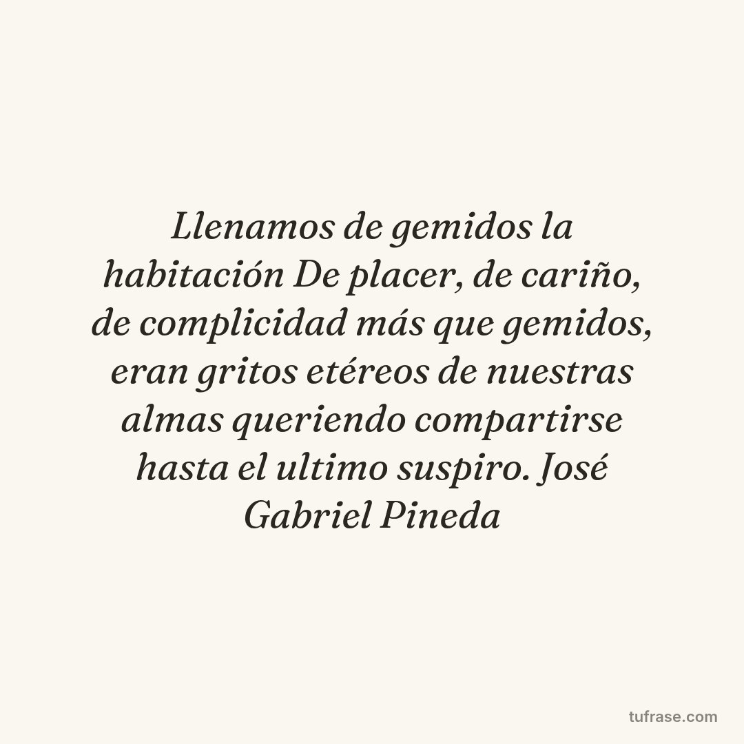 Llenamos de gemidos la habitación De placer, de cariño, de complicidad más que gemidos, eran gritos etéreos de nuestras almas queriendo compartirse hasta el ultimo suspiro. José Gabriel Pineda