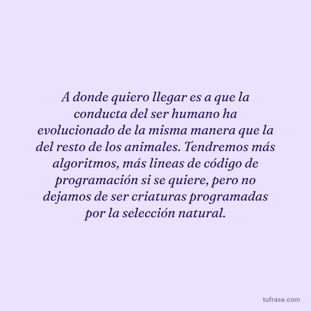 A donde quiero llegar es a que la conducta del ser humano ha evolucionado de la misma manera que la del resto de los animales. Tendremos más algoritmos, más lineas de código de programación si se quiere, pero no dejamos de ser criaturas programadas por la selección natural.