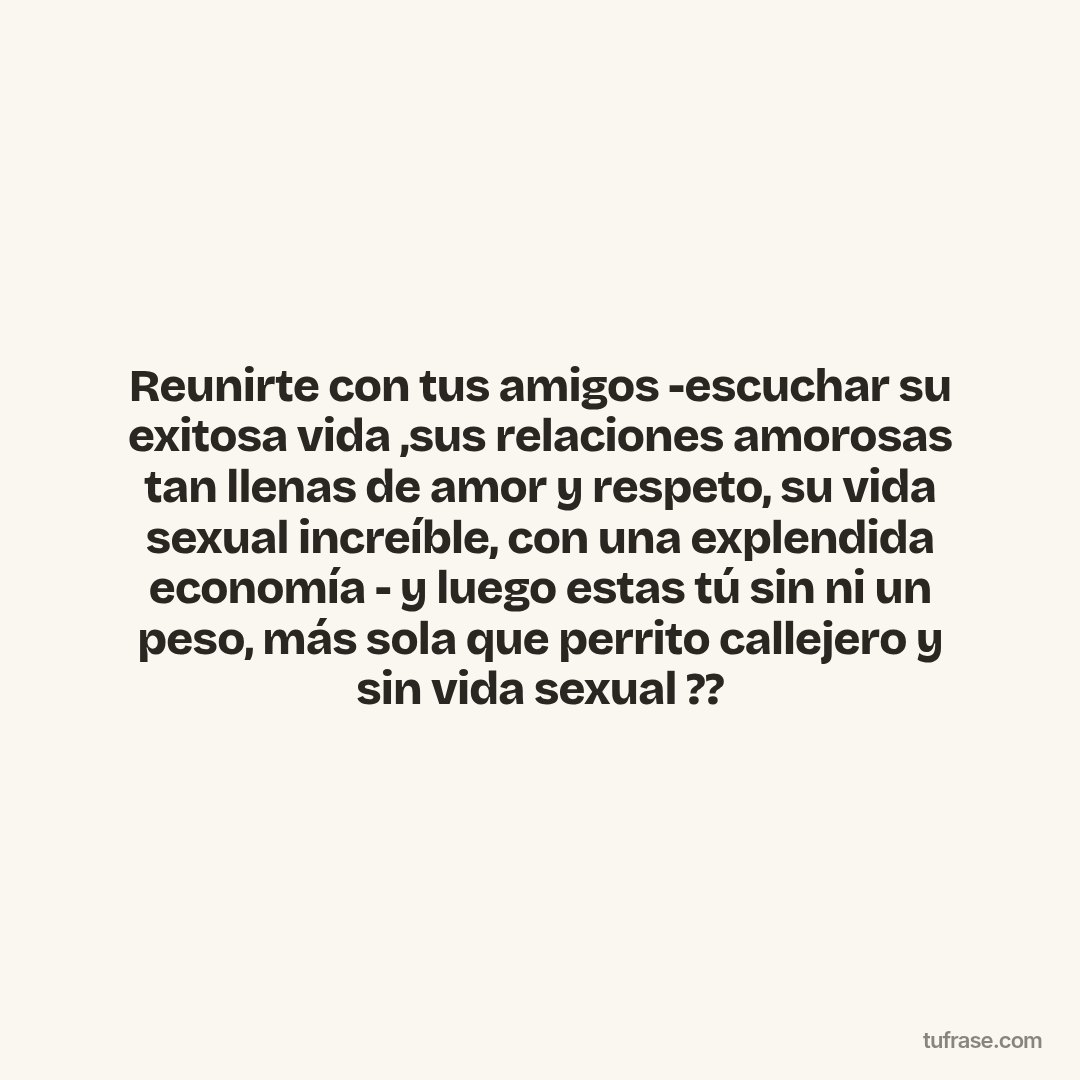 Reunirte con tus amigos -escuchar su exitosa vida ,sus relaciones amorosas tan llenas de amor y respeto, su vida sexual increíble, con una explendida economía - y luego estas tú sin ni un peso, más sola que perrito callejero y sin vida sexual ??