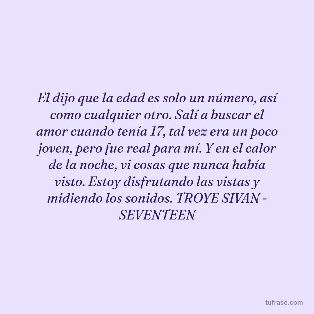 El dijo que la edad es solo un número, así como cualquier otro. Salí a buscar el amor cuando tenía 17, tal vez era un poco joven, pero fue real para mí. Y en el calor de la noche, vi cosas que nunca había visto. Estoy disfrutando las vistas y midiendo los sonidos. TROYE SIVAN - SEVENTEEN