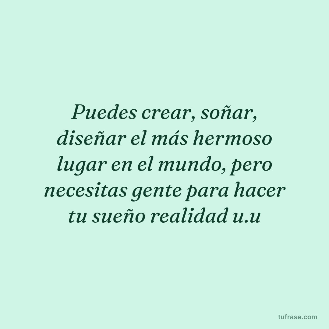 Puedes crear, soñar, diseñar el más hermoso lugar en el mundo, pero necesitas gente para hacer tu sueño realidad u.u