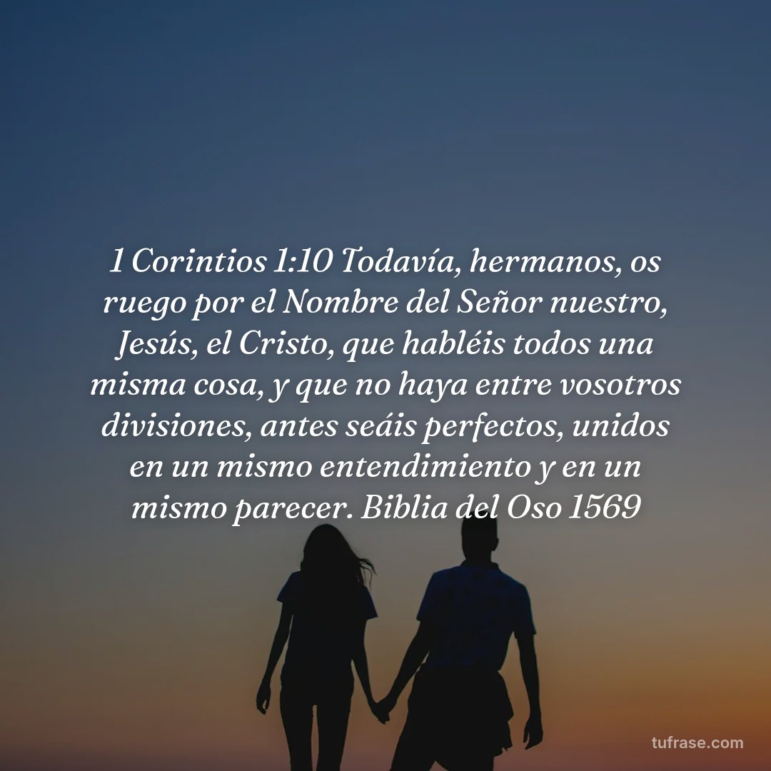 1 Corintios 1:10 Todavía, hermanos, os ruego por el Nombre del Señor nuestro, Jesús, el Cristo, que habléis todos una misma cosa, y que no haya entre vosotros divisiones, antes seáis perfectos, unidos en un mismo entendimiento y en un mismo parecer. Biblia del Oso 1569