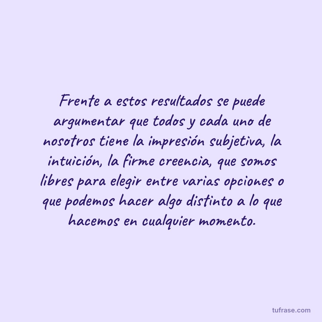Frente a estos resultados se puede argumentar que todos y cada uno de nosotros tiene la impresión subjetiva, la intuición, la firme creencia, que somos libres para elegir entre varias opciones o que podemos hacer algo distinto a lo que hacemos en cualquier momento.