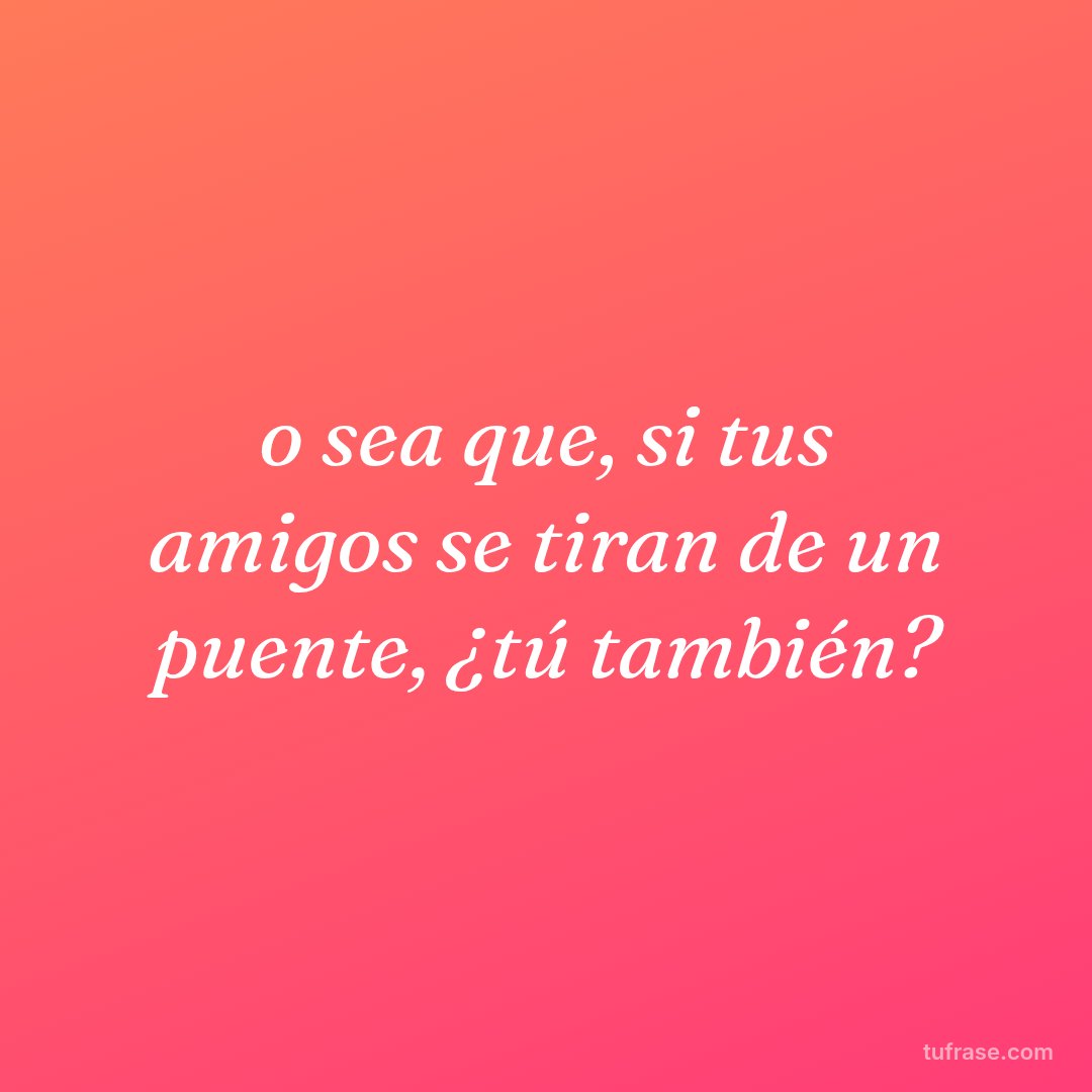 o sea que, si tus amigos se tiran de un puente, ¿tú también?