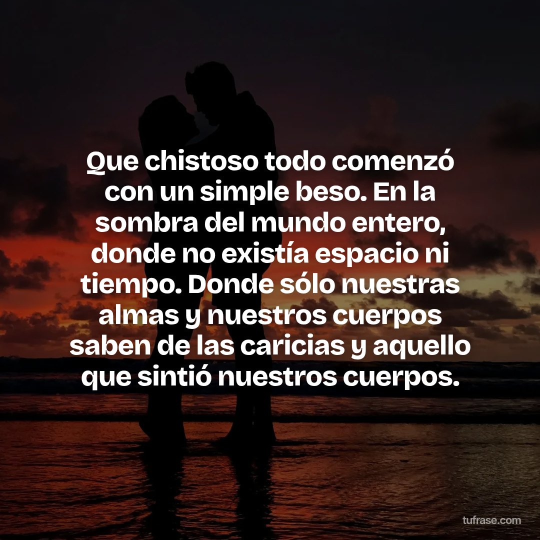Que chistoso todo comenzó con un simple beso. En la sombra del mundo entero, donde no existía espacio ni tiempo. Donde sólo nuestras almas y nuestros cuerpos saben de las caricias y aquello que sintió nuestros cuerpos.
