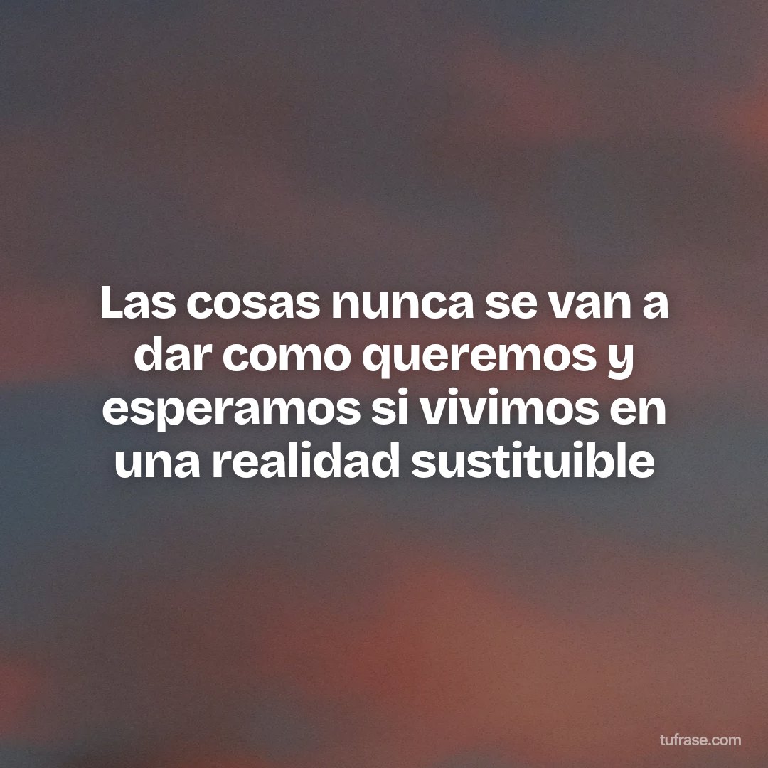 Las cosas nunca se van a dar como queremos y esperamos si vivimos en una realidad sustituible