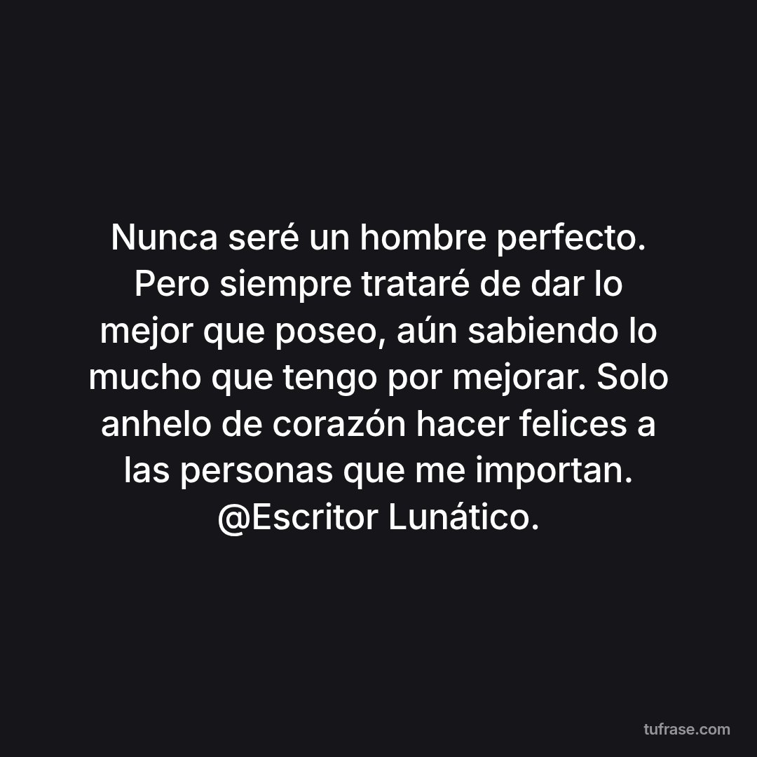 Nunca seré un hombre perfecto. Pero siempre trataré de dar lo mejor que poseo, aún sabiendo lo mucho que tengo por mejorar. Solo anhelo de corazón hacer felices a las personas que me importan. @Escritor Lunático.