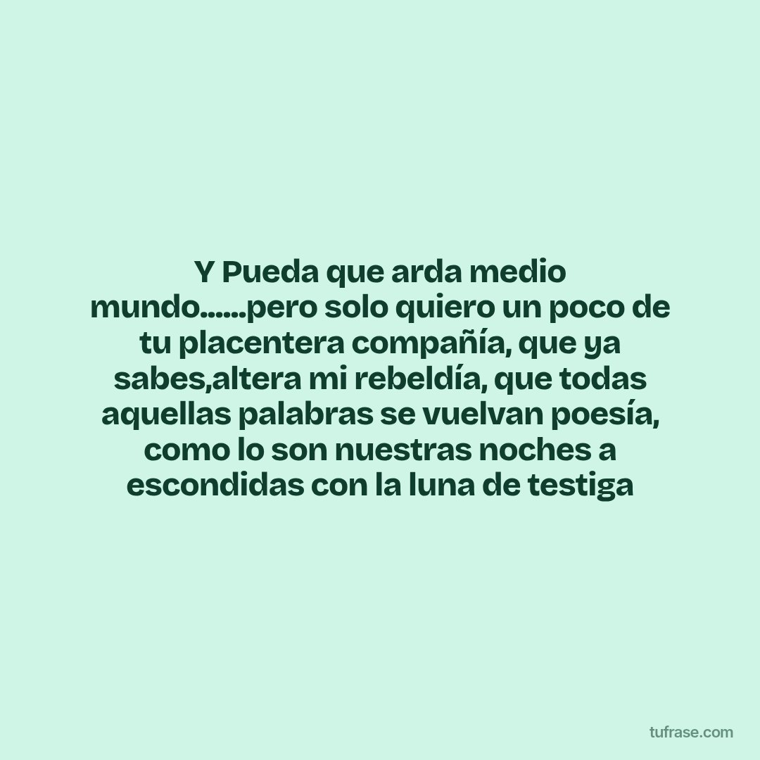 Y Pueda que arda medio mundo......pero solo quiero un poco de tu placentera compañía, que ya sabes,altera mi rebeldía, que todas aquellas palabras se vuelvan poesía, como lo son nuestras noches a escondidas con la luna de testiga