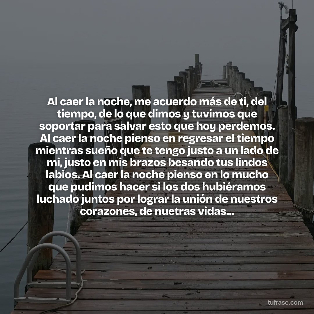 Al caer la noche, me acuerdo más de ti, del tiempo, de lo que dimos y tuvimos que soportar para salvar esto que hoy perdemos. Al caer la noche pienso en regresar el tiempo mientras sueño que te tengo justo a un lado de mi, justo en mis brazos besando tus lindos labios. Al caer la noche pienso en lo mucho que pudimos hacer si los dos hubiéramos luchado juntos por lograr la unión de nuestros corazones, de nuetras vidas...