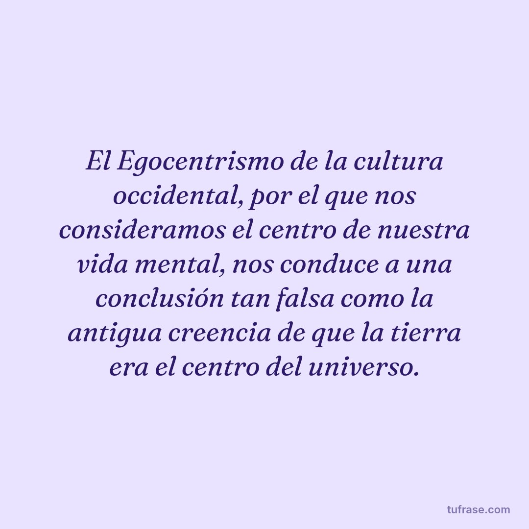 El Egocentrismo de la cultura occidental, por el que nos consideramos el centro de nuestra vida mental, nos conduce a una conclusión tan falsa como la antigua creencia de que la tierra era el centro del universo.