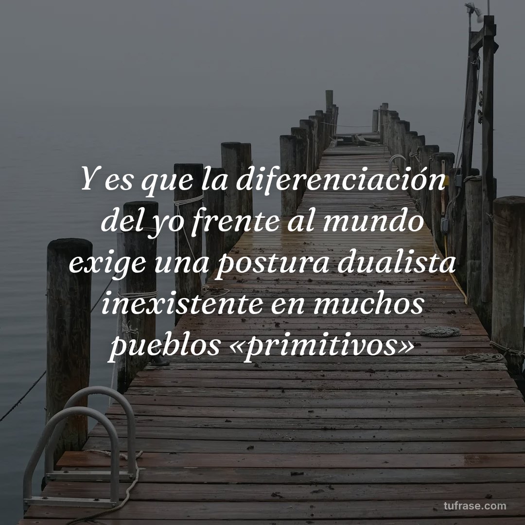 Y es que la diferenciación del yo frente al mundo exige una postura dualista inexistente en muchos pueblos «primitivos»