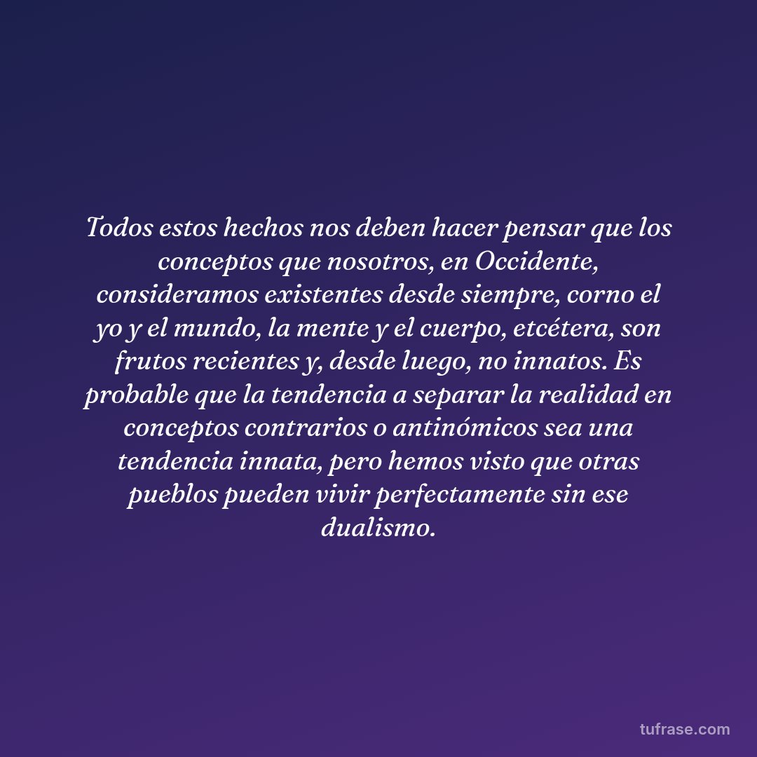 Todos estos hechos nos deben hacer pensar que los conceptos que nosotros, en Occidente, consideramos existentes desde siempre, corno el yo y el mundo, la mente y el cuerpo, etcétera, son frutos recientes y, desde luego, no innatos. Es probable que la tendencia a separar la realidad en conceptos contrarios o antinómicos sea una tendencia innata, pero hemos visto que otras pueblos pueden vivir perfectamente sin ese dualismo.