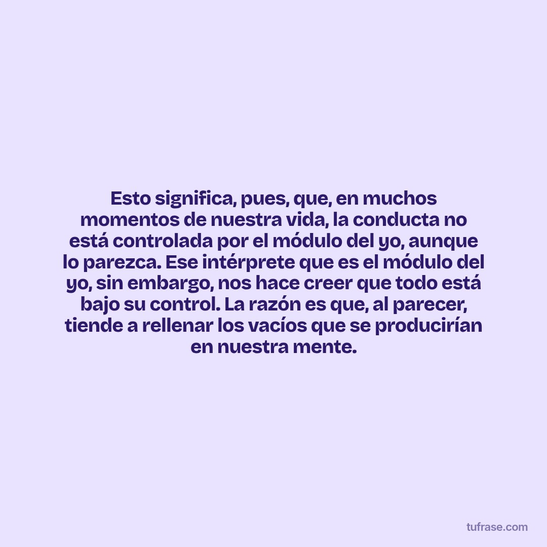 Esto significa, pues, que, en muchos momentos de nuestra vida, la conducta no está controlada por el módulo del yo, aunque lo parezca. Ese intérprete que es el módulo del yo, sin embargo, nos hace creer que todo está bajo su control. La razón es que, al parecer, tiende a rellenar los vacíos que se producirían en nuestra mente.
