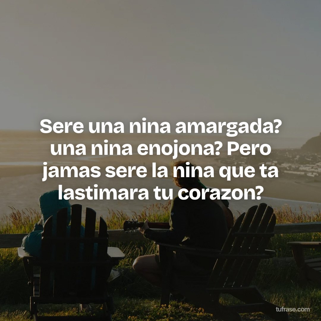 Sere una nina amargada? una nina enojona? Pero jamas sere la nina que ta lastimara tu corazon?