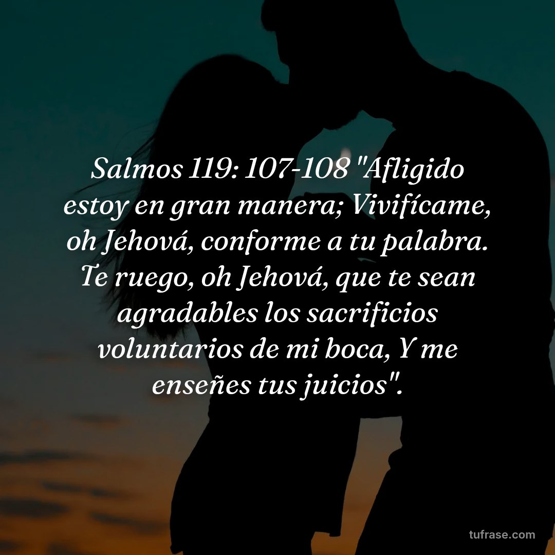 Salmos 119: 107-108 "Afligido estoy en gran manera; Vivifícame, oh Jehová, conforme a tu palabra. Te ruego, oh Jehová, que te sean agradables los sacrificios voluntarios de mi boca, Y me enseñes tus juicios".