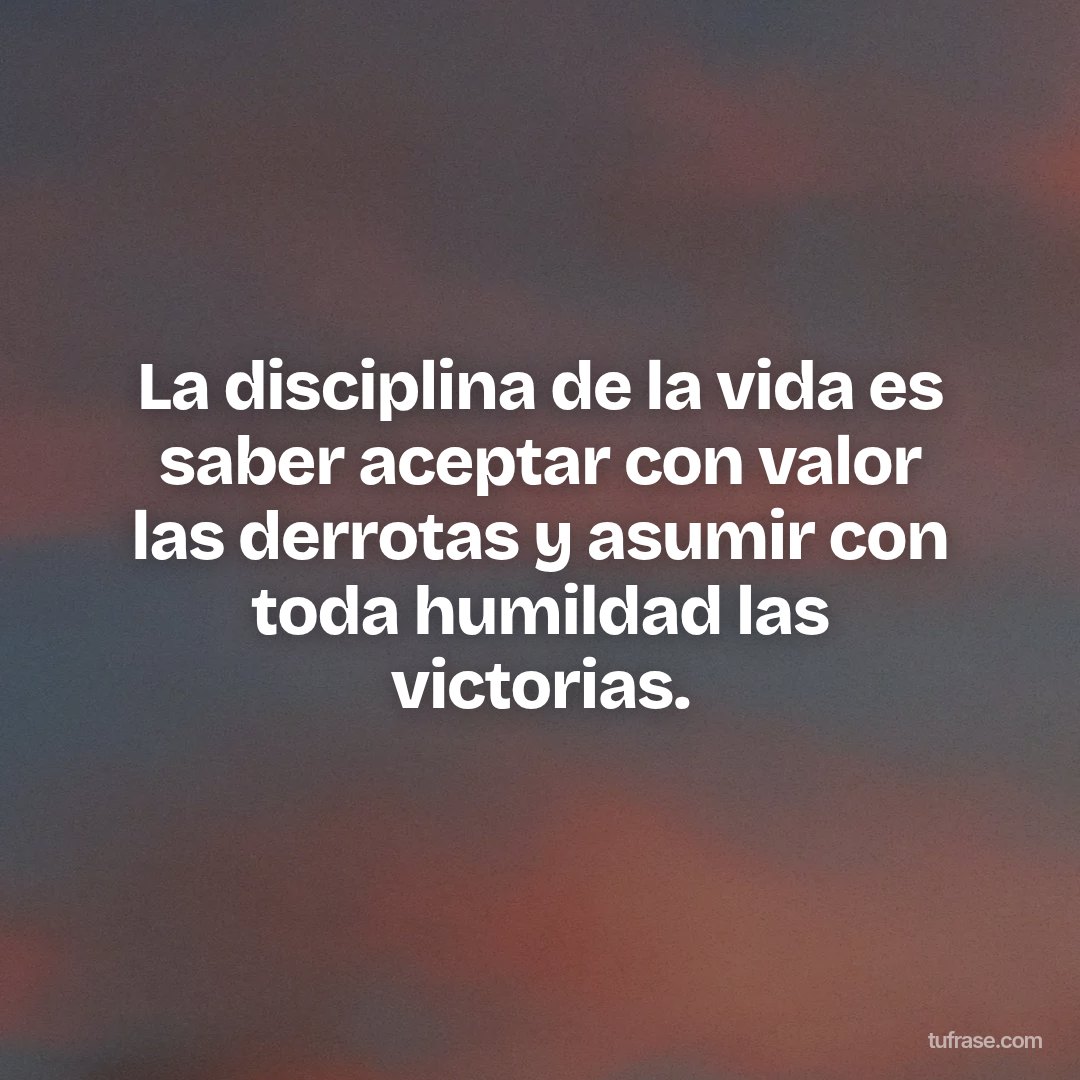 La disciplina de la vida es saber aceptar con valor las derrotas y asumir con toda humildad las victorias.