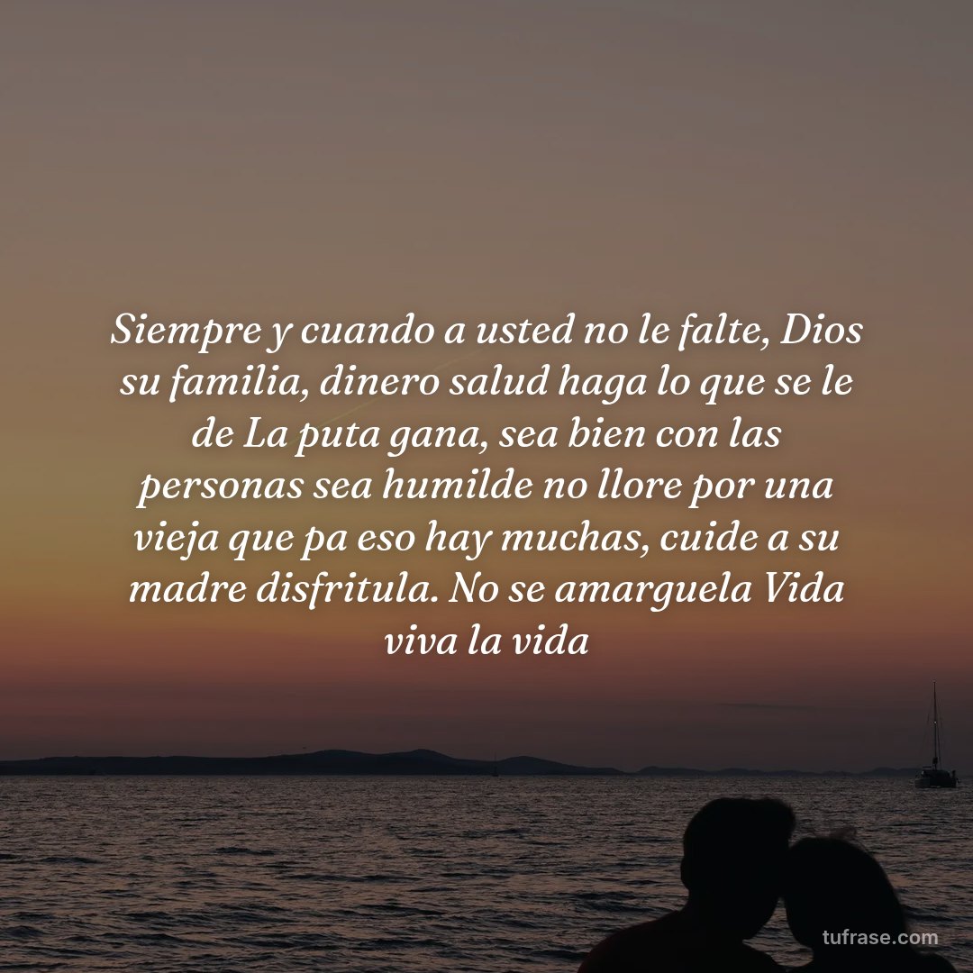 Siempre y cuando a usted no le falte, Dios su familia, dinero salud haga lo que se le de La puta gana, sea bien con las personas sea humilde no llore por una vieja que pa eso hay muchas, cuide a su madre disfritula. No se amarguela Vida viva la vida