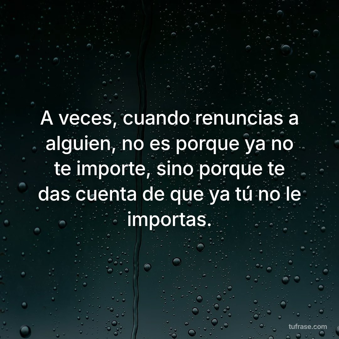 A veces, cuando renuncias a alguien, no es porque ya no te importe, sino porque te das cuenta de que ya tú no le importas.