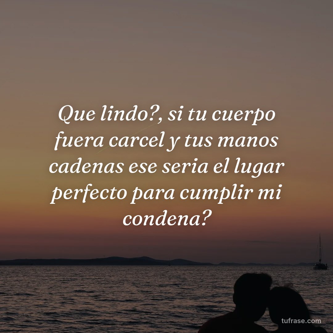 Que lindo?, si tu cuerpo fuera carcel y tus manos cadenas ese seria el lugar perfecto para cumplir mi condena?