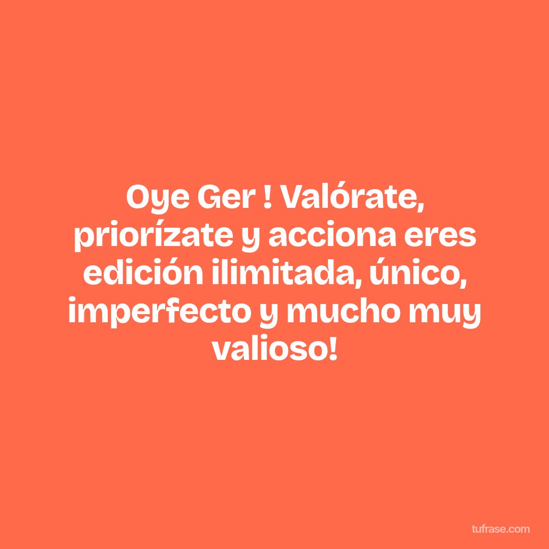Oye Ger ! Valórate, priorízate y acciona eres edición ilimitada, único, imperfecto y mucho muy valioso!