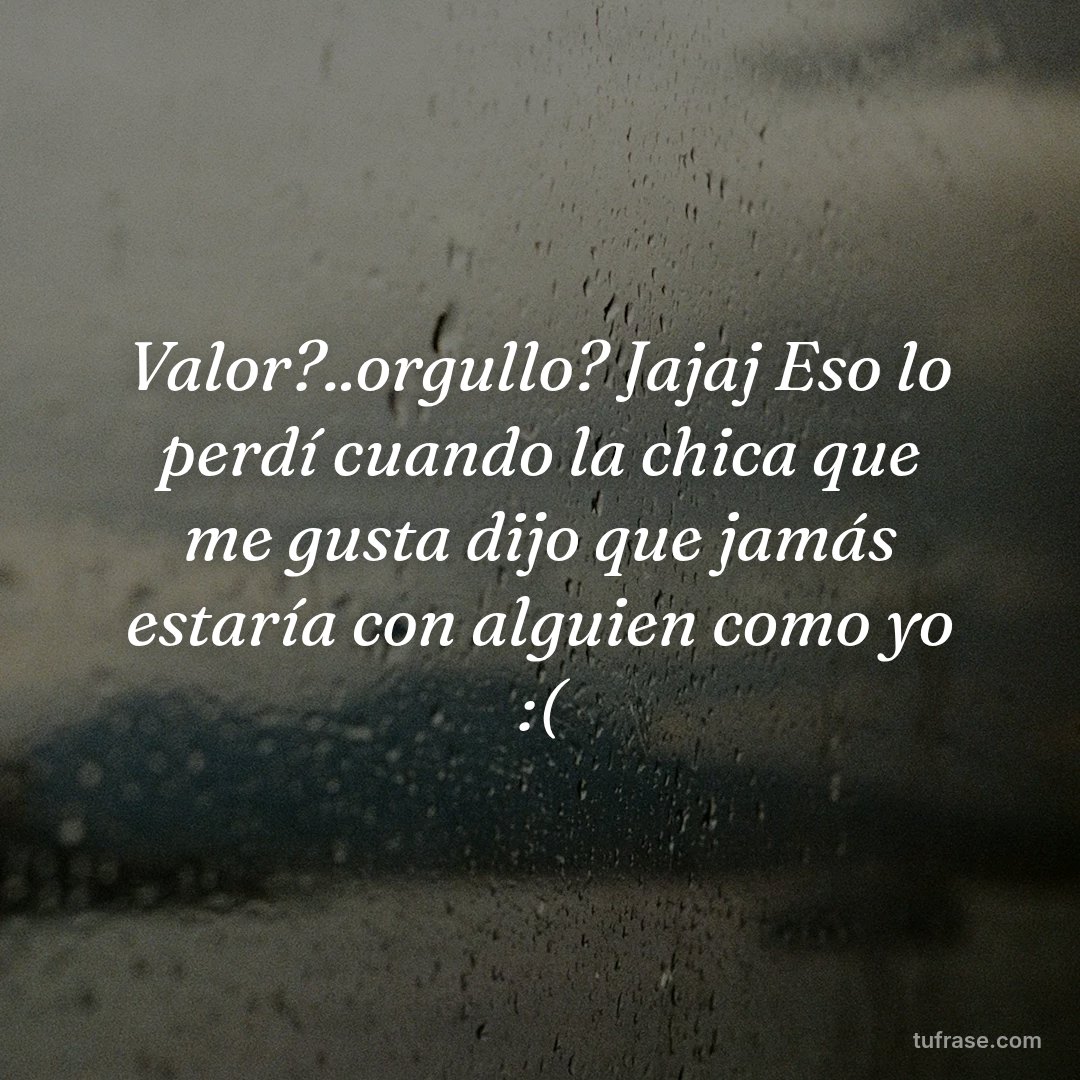 Valor?..orgullo? Jajaj Eso lo perdí cuando la chica que me gusta dijo que jamás estaría con alguien como yo :(