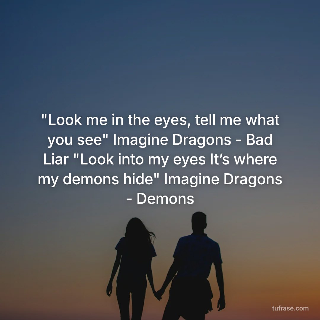 "Look me in the eyes, tell me what you see" Imagine Dragons - Bad Liar "Look into my eyes It’s where my demons hide" Imagine Dragons - Demons