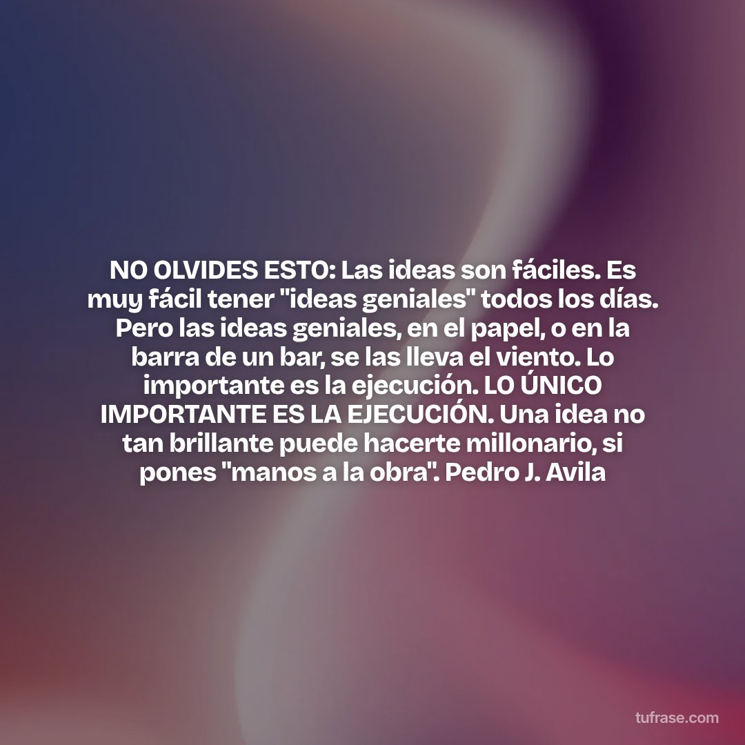NO OLVIDES ESTO: Las ideas son fáciles. Es muy fácil tener "ideas geniales" todos los días. Pero las ideas geniales, en el papel, o en la barra de un bar, se las lleva el viento. Lo importante es la ejecución. LO ÚNICO IMPORTANTE ES LA EJECUCIÓN. Una idea no tan brillante puede hacerte millonario, si pones "manos a la obra". Pedro J. Avila