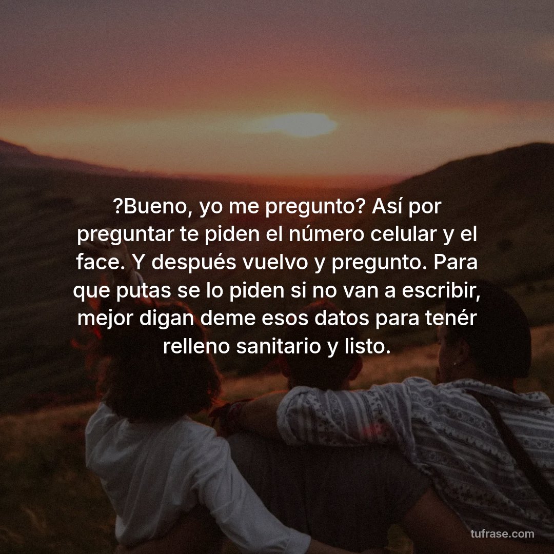 ?Bueno, yo me pregunto? Así por preguntar te piden el número celular y el face. Y después vuelvo y pregunto. Para que putas se lo piden si no van a escribir, mejor digan deme esos datos para tenér relleno sanitario y listo.