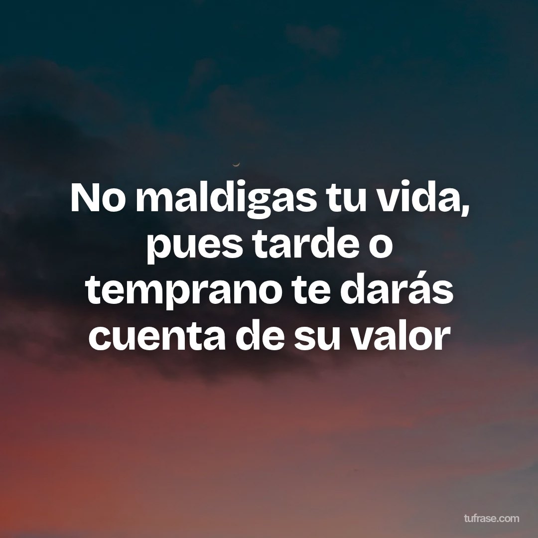 No maldigas tu vida, pues tarde o temprano te darás cuenta de su valor